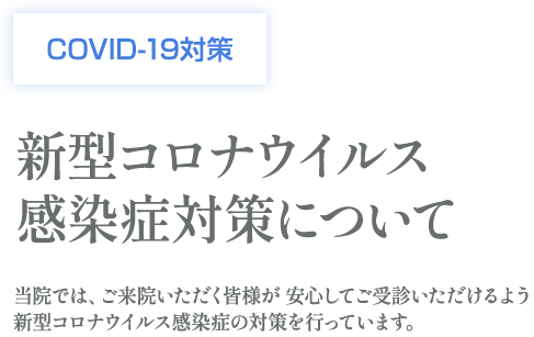 COVID-19対策 新型コロナウイルス 感染症対策について 当院では、ご来院いただく皆様が 安心してご受診いただけるよう新型コロナウイルス感染症の対策を行っています。